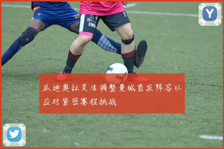 瓜迪奥拉灵活调整曼城首发阵容以应对紧密赛程挑战